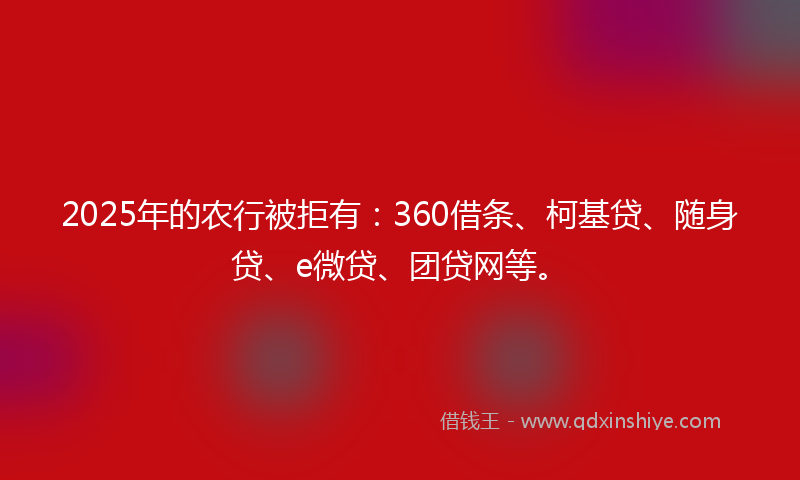 2025年的农行被拒有：360借条、柯基贷、随身贷、e微贷、团贷网等。
