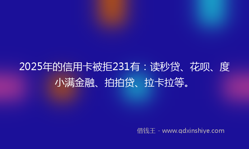 2025年的信用卡被拒231有：读秒贷、花呗、度小满金融、拍拍贷、拉卡拉等。