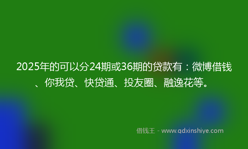 2025年的可以分24期或36期的贷款有：微博借钱、你我贷、快贷通、投友圈、融逸花等。