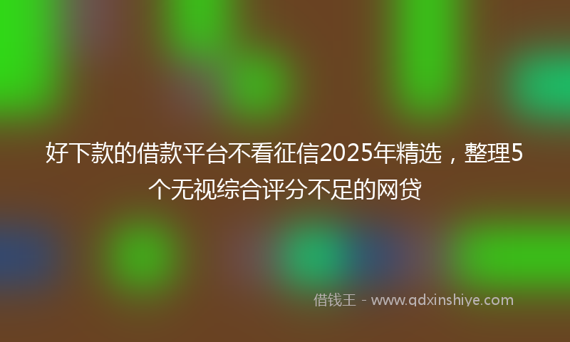 好下款的借款平台不看征信2025年精选，整理5个无视综合评分不足的网贷