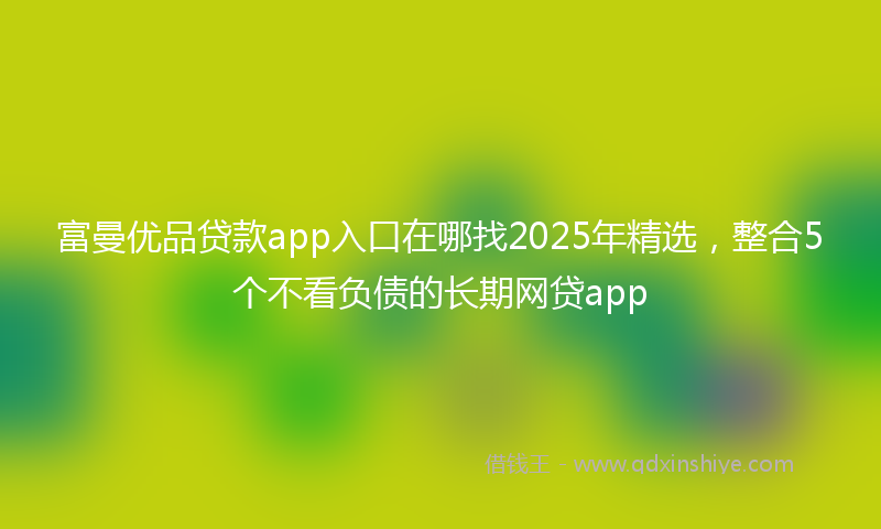 富曼优品贷款app入口在哪找2025年精选，整合5个不看负债的长期网贷app