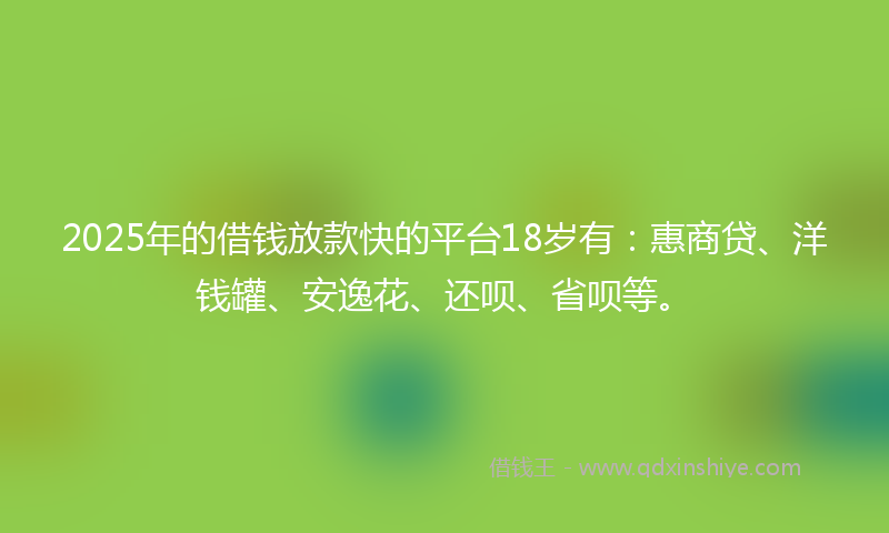 2025年的借钱放款快的平台18岁有：惠商贷、洋钱罐、安逸花、还呗、省呗等。