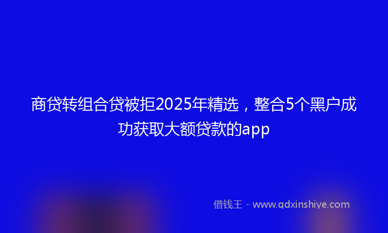 商贷转组合贷被拒2025年精选，整合5个黑户成功获取大额贷款的app