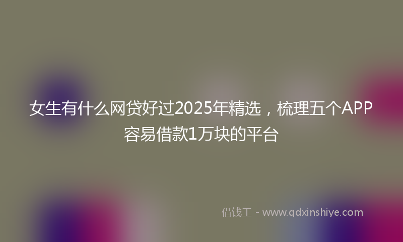 女生有什么网贷好过2025年精选，梳理五个APP容易借款1万块的平台