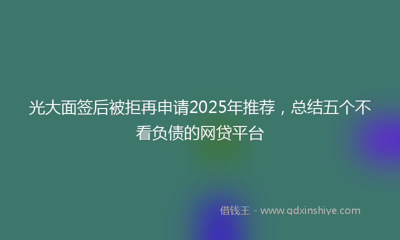 光大面签后被拒再申请2025年推荐，总结五个不看负债的网贷平台
