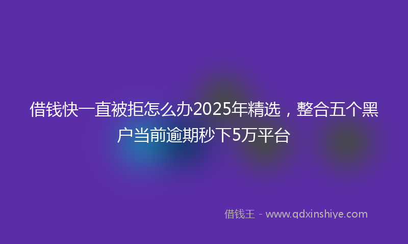 借钱快一直被拒怎么办2025年精选，整合五个黑户当前逾期秒下5万平台