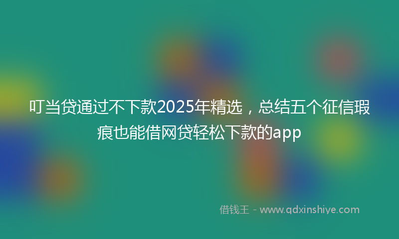 叮当贷通过不下款2025年精选，总结五个征信瑕疵也能借网贷轻松下款的app