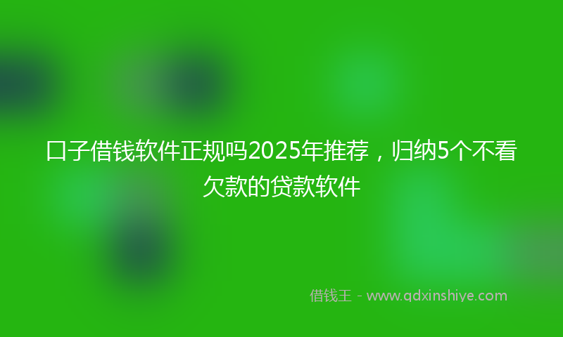 口子借钱软件正规吗2025年推荐，归纳5个不看欠款的贷款软件