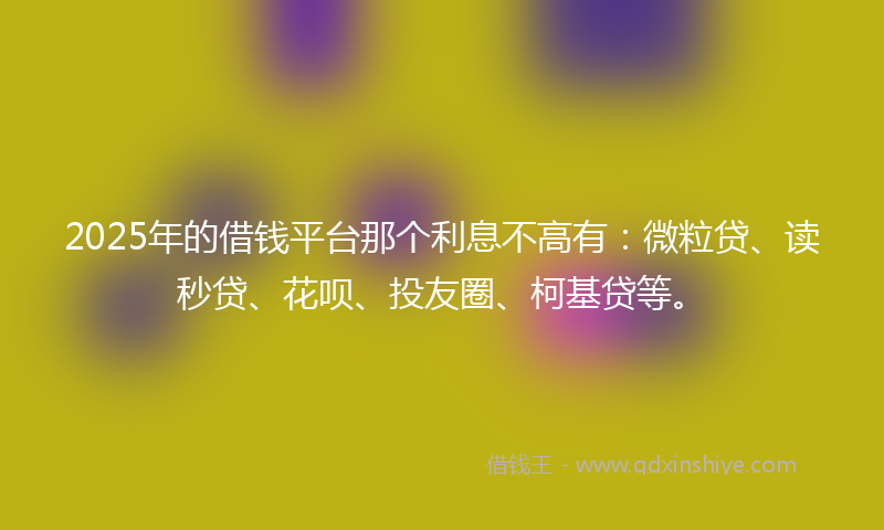 2025年的借钱平台那个利息不高有：微粒贷、读秒贷、花呗、投友圈、柯基贷等。