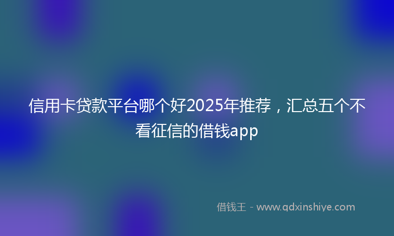 信用卡贷款平台哪个好2025年推荐，汇总五个不看征信的借钱app