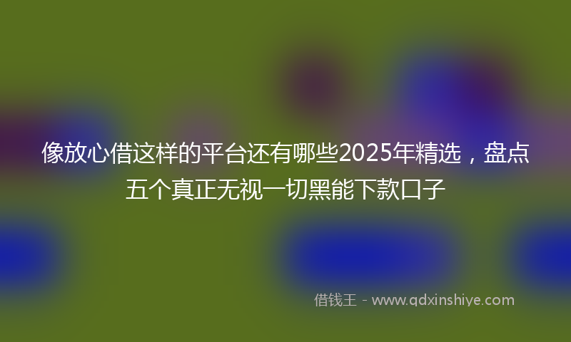 像放心借这样的平台还有哪些2025年精选，盘点五个真正无视一切黑能下款口子