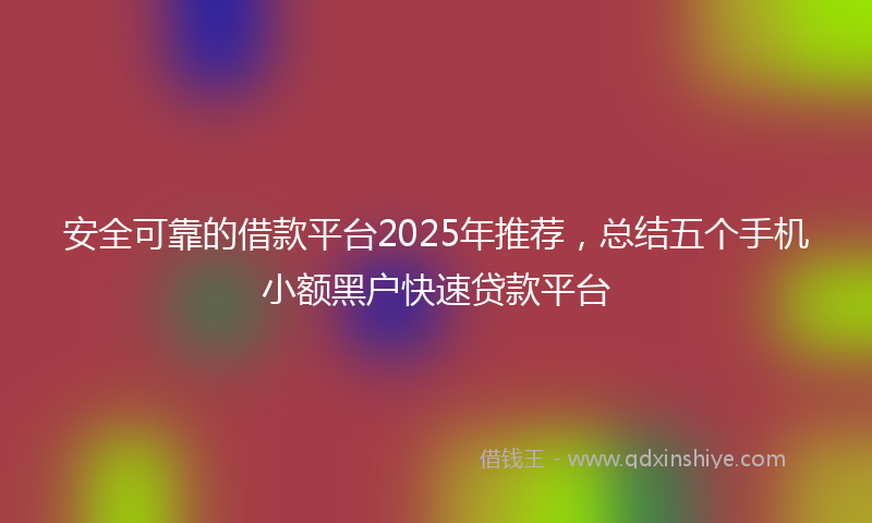 安全可靠的借款平台2025年推荐，总结五个手机小额黑户快速贷款平台