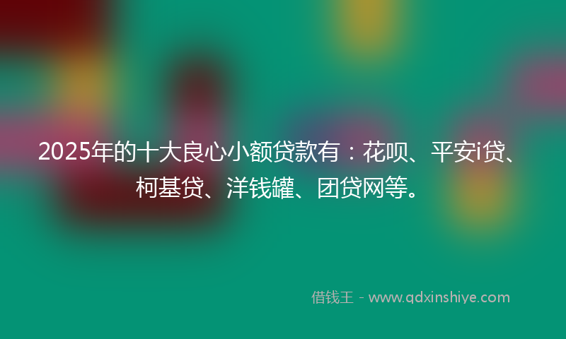 2025年的十大良心小额贷款有：花呗、平安i贷、柯基贷、洋钱罐、团贷网等。