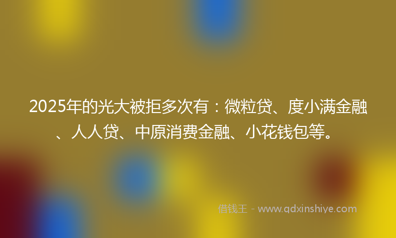 2025年的光大被拒多次有：微粒贷、度小满金融、人人贷、中原消费金融、小花钱包等。