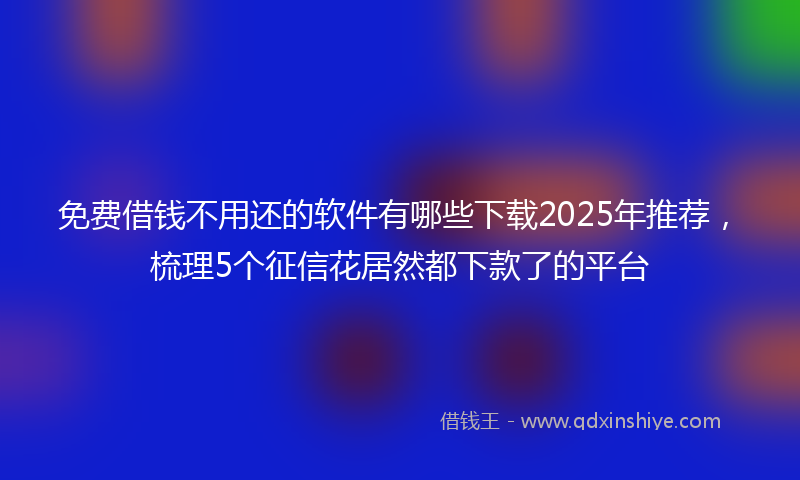 免费借钱不用还的软件有哪些下载2025年推荐，梳理5个征信花居然都下款了的平台