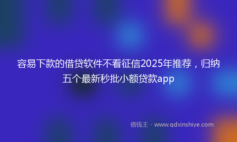 容易下款的借贷软件不看征信2025年推荐，归纳五个最新秒批小额贷款app