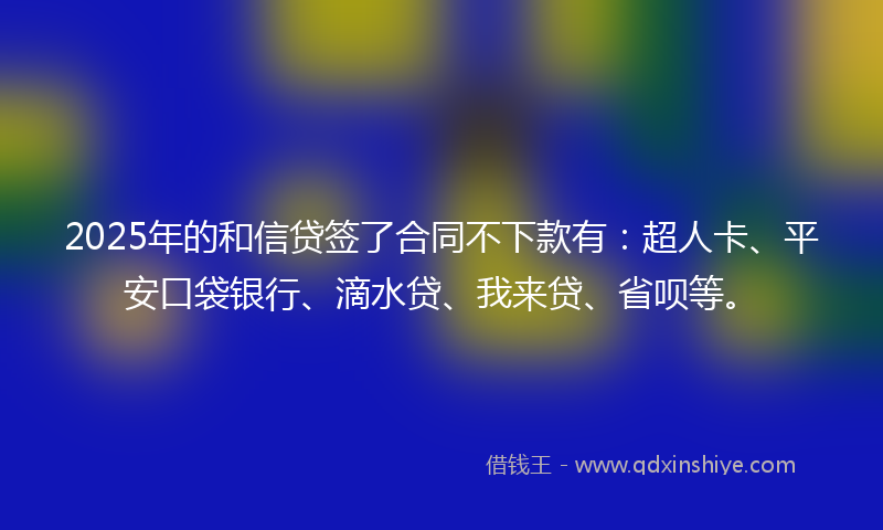 2025年的和信贷签了合同不下款有：超人卡、平安口袋银行、滴水贷、我来贷、省呗等。