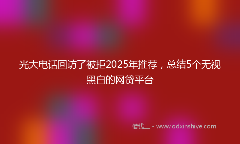 光大电话回访了被拒2025年推荐，总结5个无视黑白的网贷平台