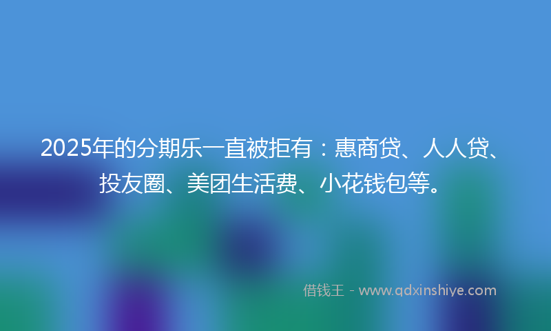 2025年的分期乐一直被拒有：惠商贷、人人贷、投友圈、美团生活费、小花钱包等。