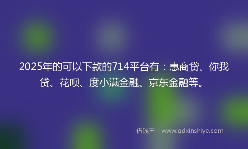 2025年的可以下款的714平台有：惠商贷、你我贷、花呗、度小满金融、京东金融等。