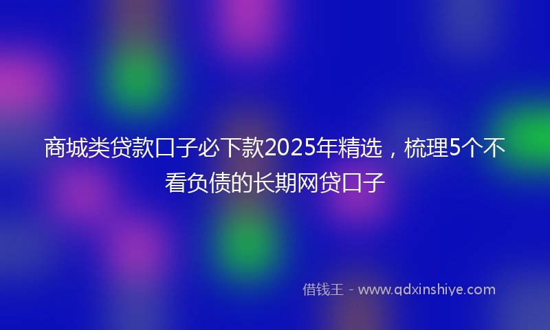 商城类贷款口子必下款2025年精选，梳理5个不看负债的长期网贷口子