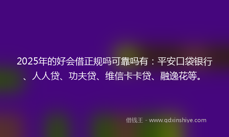 2025年的好会借正规吗可靠吗有：平安口袋银行、人人贷、功夫贷、维信卡卡贷、融逸花等。