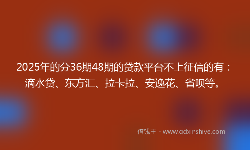 2025年的分36期48期的贷款平台不上征信的有：滴水贷、东方汇、拉卡拉、安逸花、省呗等。
