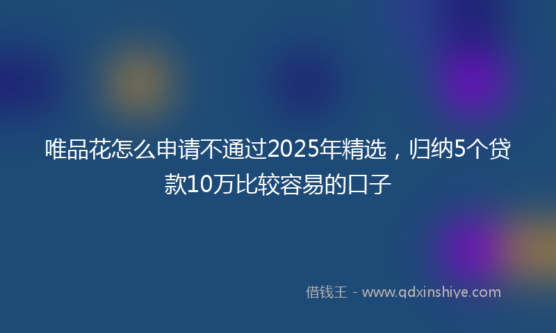 唯品花怎么申请不通过2025年精选，归纳5个贷款10万比较容易的口子