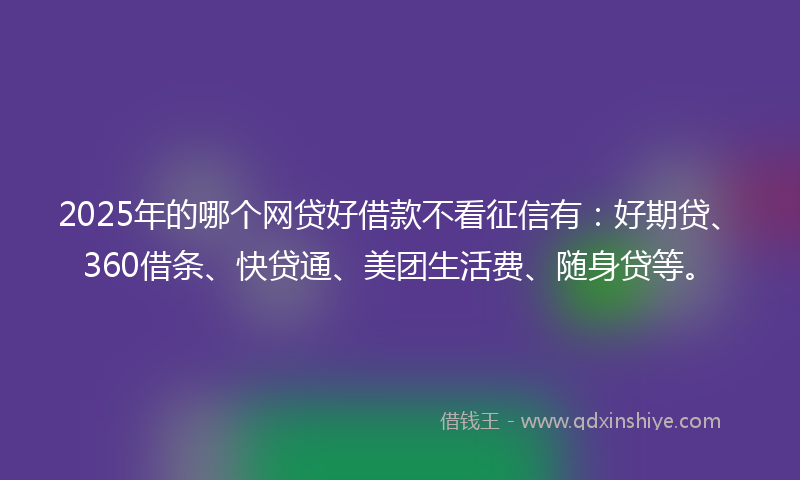 2025年的哪个网贷好借款不看征信有：好期贷、360借条、快贷通、美团生活费、随身贷等。