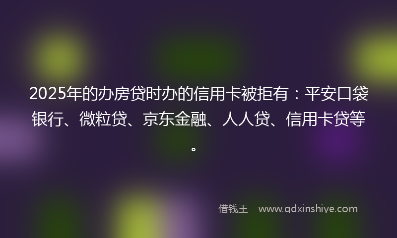 2025年的办房贷时办的信用卡被拒有：平安口袋银行、微粒贷、京东金融、人人贷、信用卡贷等。