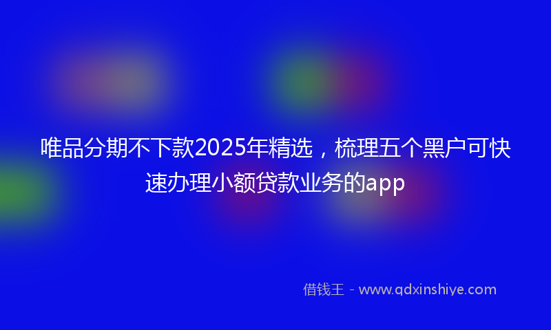 唯品分期不下款2025年精选，梳理五个黑户可快速办理小额贷款业务的app