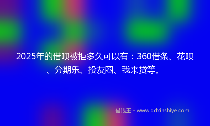 2025年的借呗被拒多久可以有：360借条、花呗、分期乐、投友圈、我来贷等。
