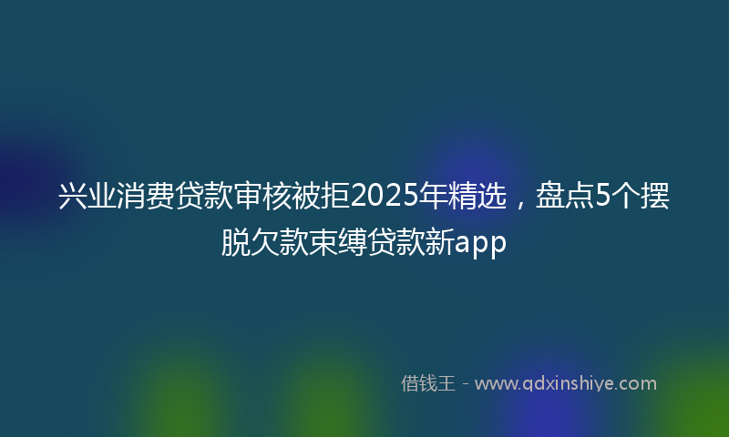 兴业消费贷款审核被拒2025年精选，盘点5个摆脱欠款束缚贷款新app