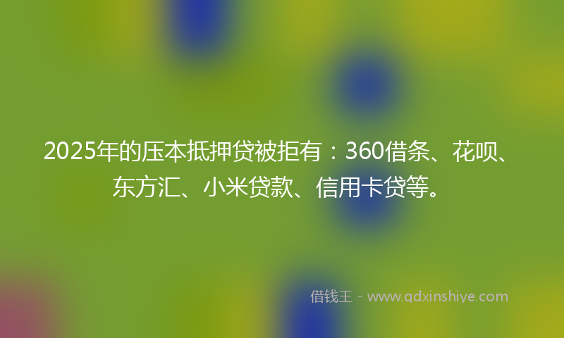 2025年的压本抵押贷被拒有：360借条、花呗、东方汇、小米贷款、信用卡贷等。