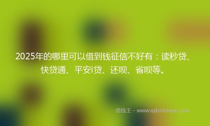 2025年的哪里可以借到钱征信不好有：读秒贷、快贷通、平安i贷、还呗、省呗等。