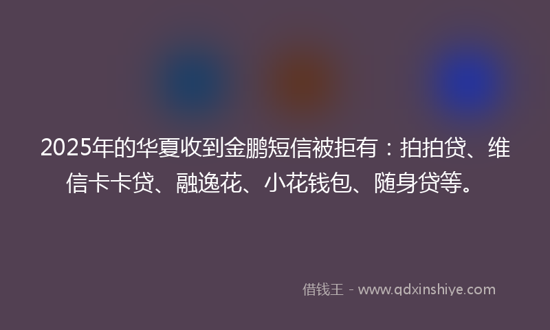 2025年的华夏收到金鹏短信被拒有：拍拍贷、维信卡卡贷、融逸花、小花钱包、随身贷等。