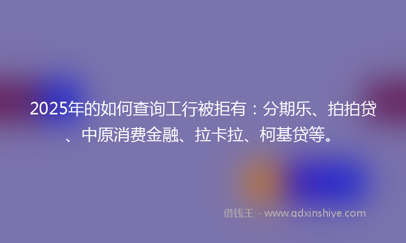 2025年的如何查询工行被拒有：分期乐、拍拍贷、中原消费金融、拉卡拉、柯基贷等。