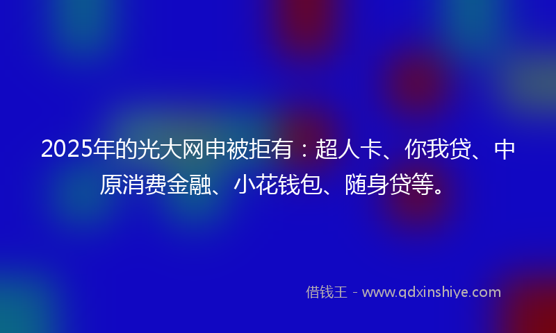 2025年的光大网申被拒有：超人卡、你我贷、中原消费金融、小花钱包、随身贷等。
