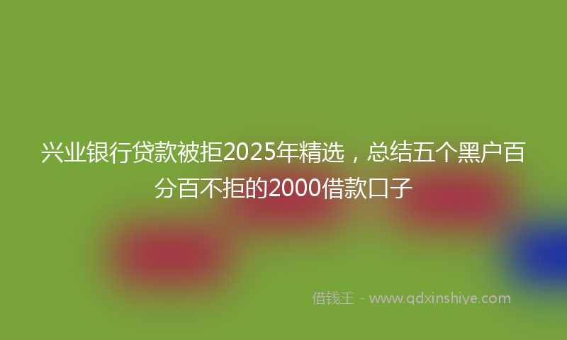 兴业银行贷款被拒2025年精选，总结五个黑户百分百不拒的2000借款口子