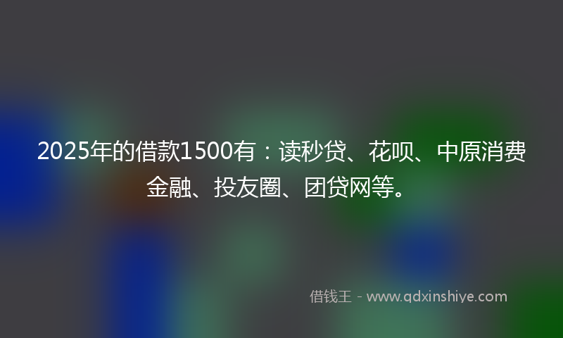 2025年的借款1500有：读秒贷、花呗、中原消费金融、投友圈、团贷网等。