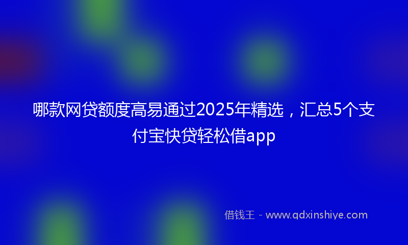 哪款网贷额度高易通过2025年精选，汇总5个支付宝快贷轻松借app