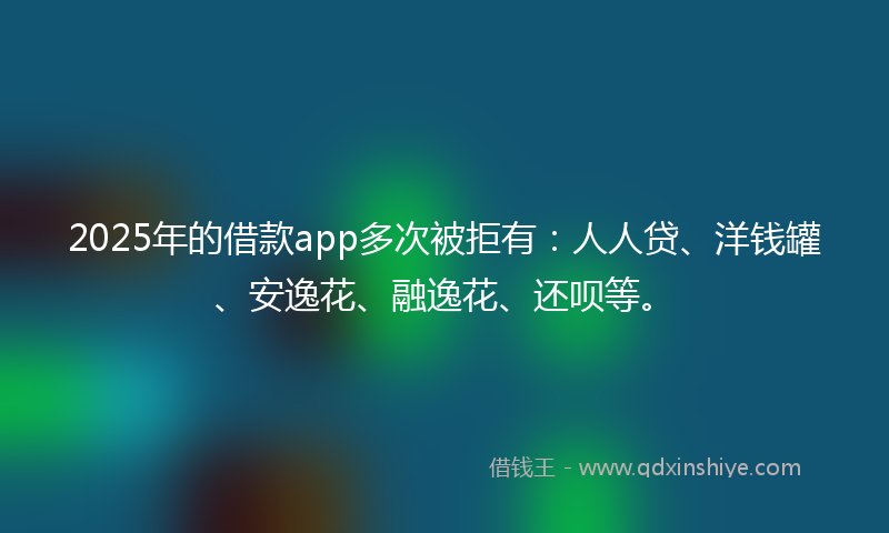 2025年的借款app多次被拒有：人人贷、洋钱罐、安逸花、融逸花、还呗等。