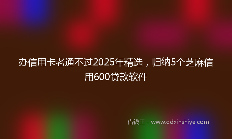 办信用卡老通不过2025年精选，归纳5个芝麻信用600贷款软件