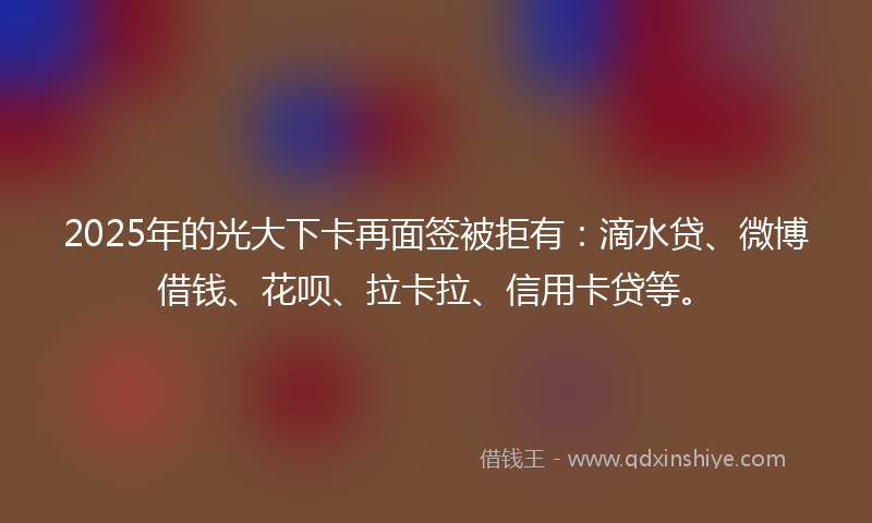2025年的光大下卡再面签被拒有：滴水贷、微博借钱、花呗、拉卡拉、信用卡贷等。