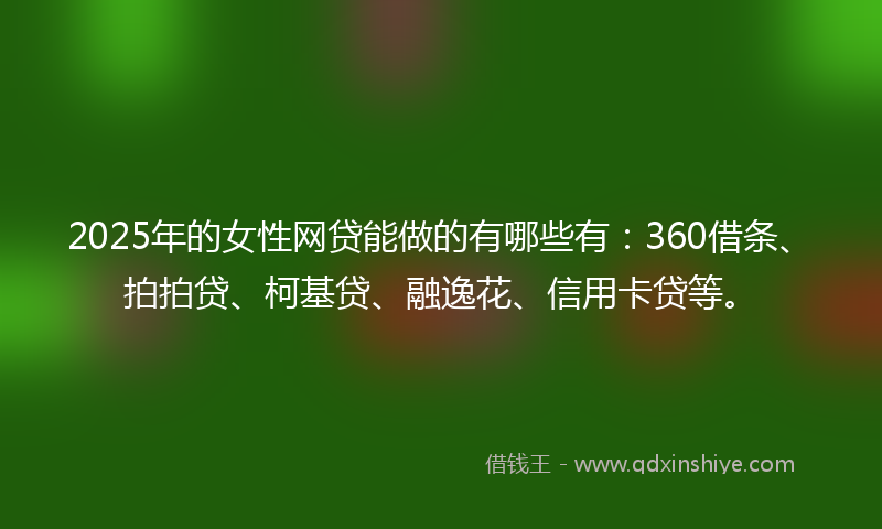 2025年的女性网贷能做的有哪些有：360借条、拍拍贷、柯基贷、融逸花、信用卡贷等。