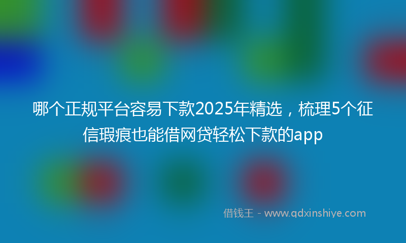 哪个正规平台容易下款2025年精选，梳理5个征信瑕疵也能借网贷轻松下款的app