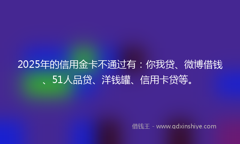 2025年的信用金卡不通过有：你我贷、微博借钱、51人品贷、洋钱罐、信用卡贷等。