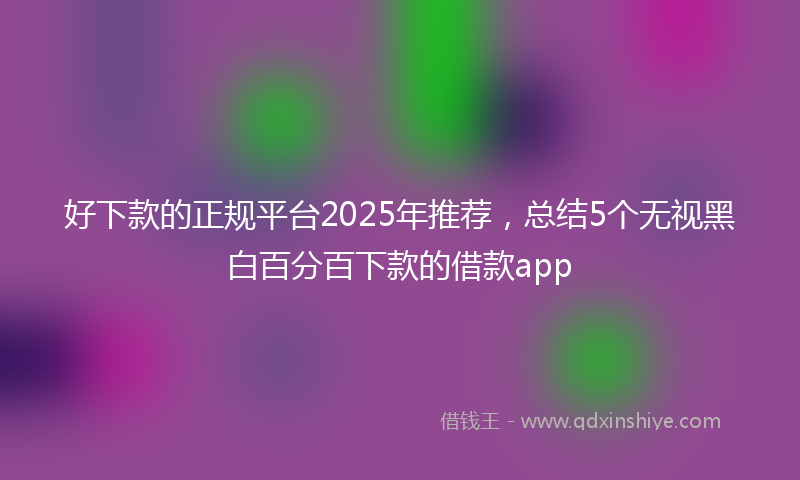 好下款的正规平台2025年推荐，总结5个无视黑白百分百下款的借款app