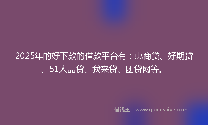2025年的好下款的借款平台有：惠商贷、好期贷、51人品贷、我来贷、团贷网等。