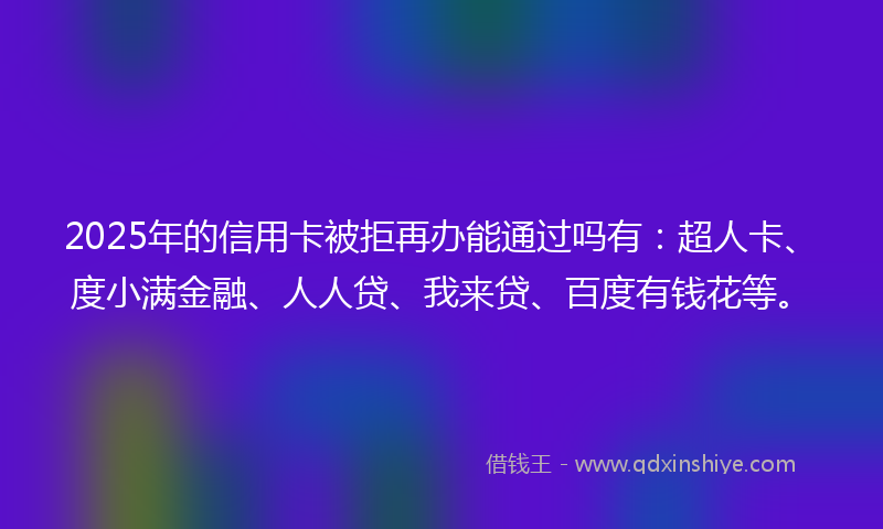 2025年的信用卡被拒再办能通过吗有：超人卡、度小满金融、人人贷、我来贷、百度有钱花等。